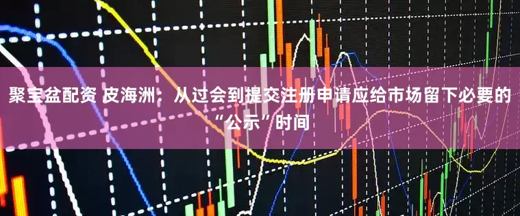 聚宝盆配资 皮海洲：从过会到提交注册申请应给市场留下必要的“公示”时间