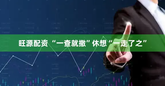 旺源配资 “一查就撤”休想“一走了之”