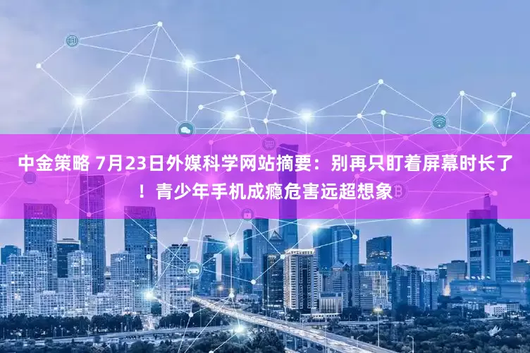 中金策略 7月23日外媒科学网站摘要：别再只盯着屏幕时长了！青少年手机成瘾危害远超想象