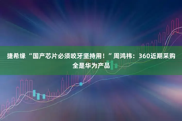 捷希缘 “国产芯片必须咬牙坚持用！”周鸿祎：360近期采购全是华为产品