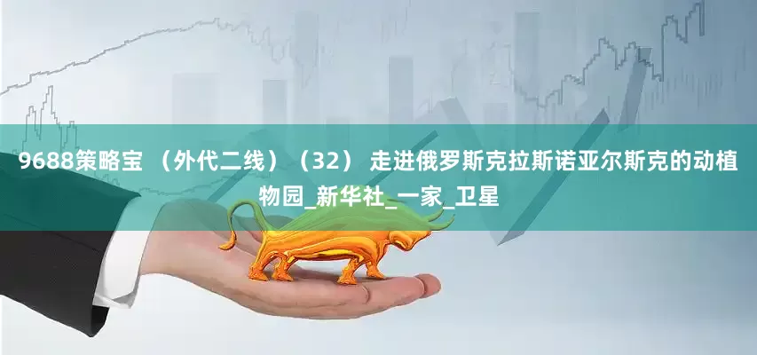 9688策略宝 （外代二线）（32） 走进俄罗斯克拉斯诺亚尔斯克的动植物园_新华社_一家_卫星
