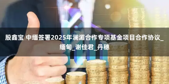 股鑫宝 中缅签署2025年澜湄合作专项基金项目合作协议_缅甸_谢佳君_丹穗