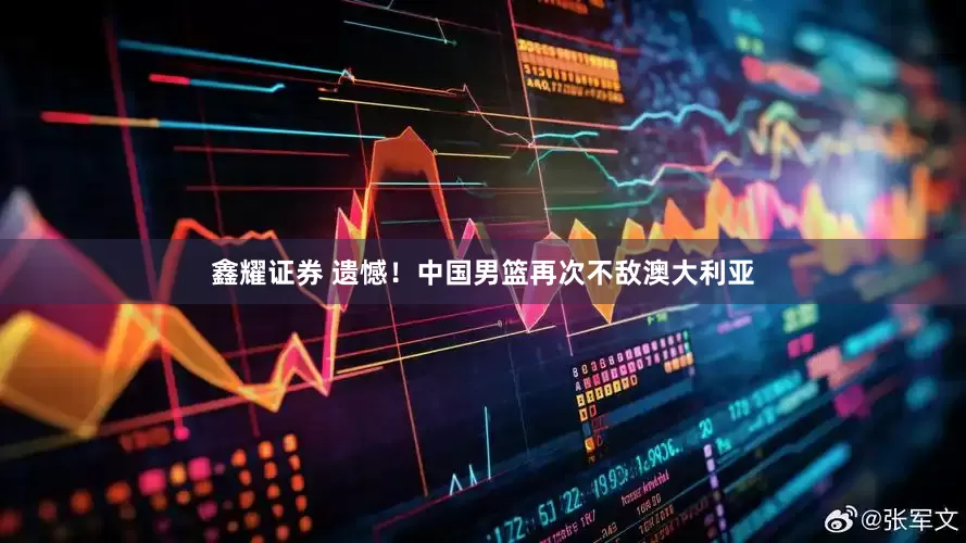 鑫耀证券 遗憾！中国男篮再次不敌澳大利亚