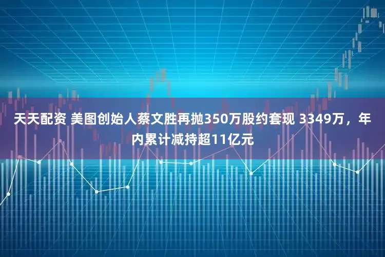 天天配资 美图创始人蔡文胜再抛350万股约套现 3349万，年内累计减持超11亿元
