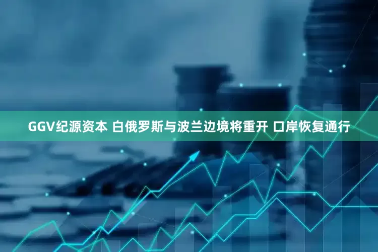 GGV纪源资本 白俄罗斯与波兰边境将重开 口岸恢复通行