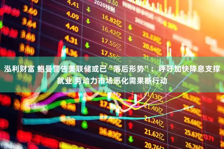 泓利财富 鲍曼警告美联储或已“落后形势”：呼吁加快降息支撑就业 劳动力市场恶化需果断行动