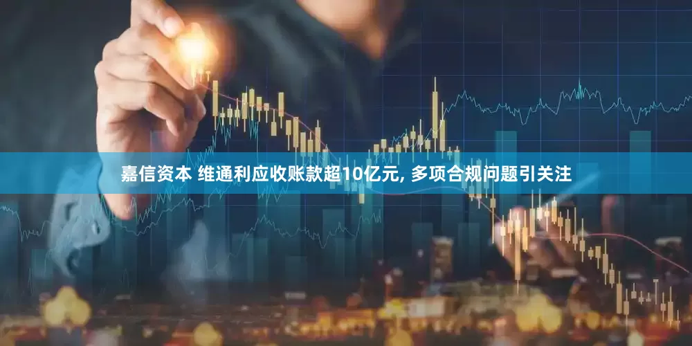 嘉信资本 维通利应收账款超10亿元, 多项合规问题引关注