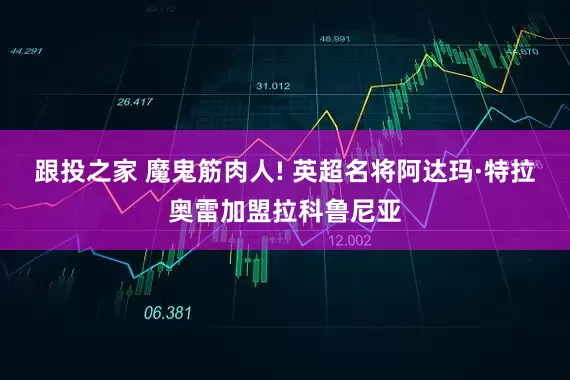 跟投之家 魔鬼筋肉人! 英超名将阿达玛·特拉奥雷加盟拉科鲁尼亚
